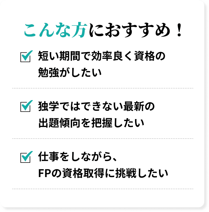 こんな方におすすめ！短い期間で効率良く資格の勉強がしたい、独学ではできない最新の出題傾向を把握したい、仕事をしながら、FPの資格取得に挑戦したい