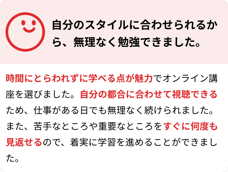 自分のスタイルに合わせられるから、無理なく勉強できました。