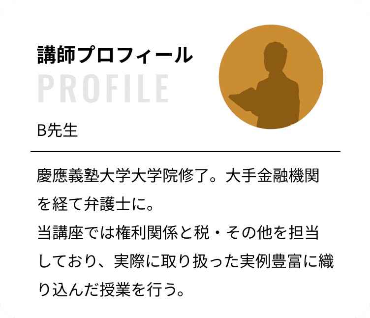 講師プロフィール：B先生 慶應義塾大学大学院修了。大手金融機関を経て弁護士に。当講座では権利関係と税・その他を担当しており、実際に取り扱った実例豊富に織り込んだ授業を行う。