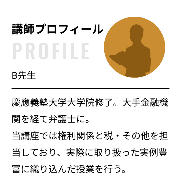 講師プロフィール：B先生 慶應義塾大学大学院修了。大手金融機関を経て弁護士に。当講座では権利関係と税・その他を担当しており、実際に取り扱った実例豊富に織り込んだ授業を行う。